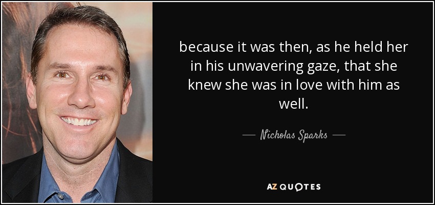 because it was then, as he held her in his unwavering gaze, that she knew she was in love with him as well. - Nicholas Sparks