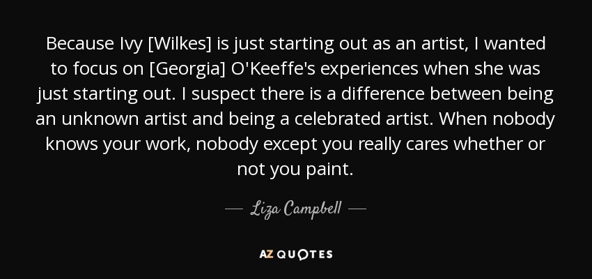 Because Ivy [Wilkes] is just starting out as an artist, I wanted to focus on [Georgia] O'Keeffe's experiences when she was just starting out. I suspect there is a difference between being an unknown artist and being a celebrated artist. When nobody knows your work, nobody except you really cares whether or not you paint. - Liza Campbell