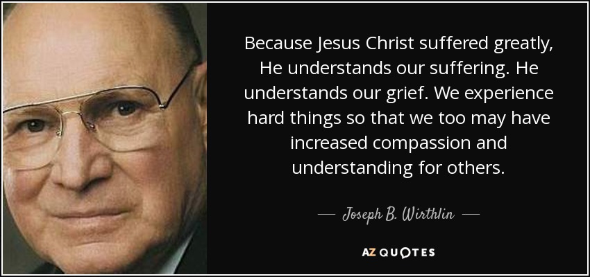 Because Jesus Christ suffered greatly, He understands our suffering. He understands our grief. We experience hard things so that we too may have increased compassion and understanding for others. - Joseph B. Wirthlin