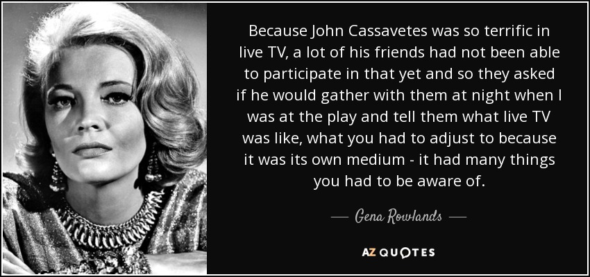 Because John Cassavetes was so terrific in live TV, a lot of his friends had not been able to participate in that yet and so they asked if he would gather with them at night when I was at the play and tell them what live TV was like, what you had to adjust to because it was its own medium - it had many things you had to be aware of. - Gena Rowlands