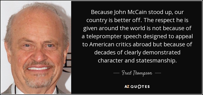 Because John McCain stood up, our country is better off. The respect he is given around the world is not because of a teleprompter speech designed to appeal to American critics abroad but because of decades of clearly demonstrated character and statesmanship. - Fred Thompson