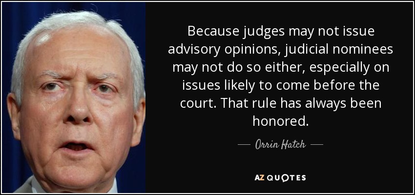 Because judges may not issue advisory opinions, judicial nominees may not do so either, especially on issues likely to come before the court. That rule has always been honored. - Orrin Hatch