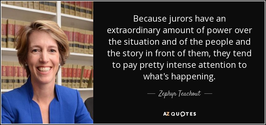 Because jurors have an extraordinary amount of power over the situation and of the people and the story in front of them, they tend to pay pretty intense attention to what's happening. - Zephyr Teachout