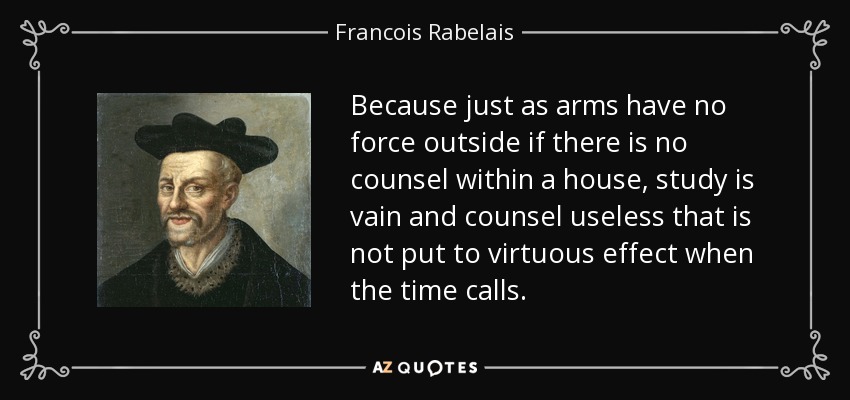 Because just as arms have no force outside if there is no counsel within a house, study is vain and counsel useless that is not put to virtuous effect when the time calls. - Francois Rabelais