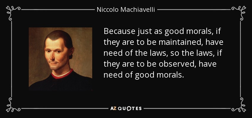 Because just as good morals, if they are to be maintained, have need of the laws, so the laws, if they are to be observed, have need of good morals. - Niccolo Machiavelli