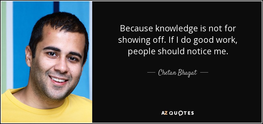 Because knowledge is not for showing off. If I do good work, people should notice me. - Chetan Bhagat