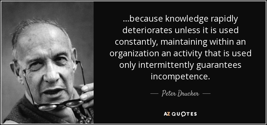 ...because knowledge rapidly deteriorates unless it is used constantly, maintaining within an organization an activity that is used only intermittently guarantees incompetence. - Peter Drucker