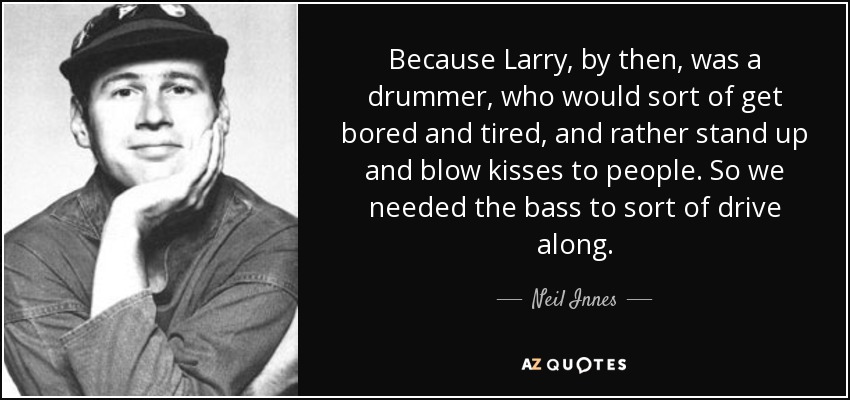 Because Larry, by then, was a drummer, who would sort of get bored and tired, and rather stand up and blow kisses to people. So we needed the bass to sort of drive along. - Neil Innes