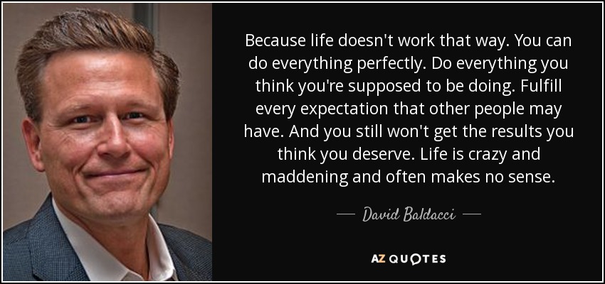 Because life doesn't work that way. You can do everything perfectly. Do everything you think you're supposed to be doing. Fulfill every expectation that other people may have. And you still won't get the results you think you deserve. Life is crazy and maddening and often makes no sense. - David Baldacci