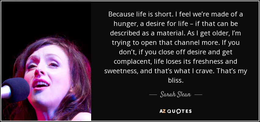 Because life is short. I feel we’re made of a hunger, a desire for life – if that can be described as a material. As I get older, I’m trying to open that channel more. If you don’t, if you close off desire and get complacent, life loses its freshness and sweetness, and that’s what I crave. That’s my bliss. - Sarah Slean