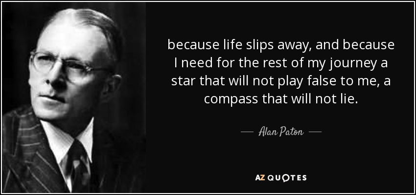 because life slips away, and because I need for the rest of my journey a star that will not play false to me, a compass that will not lie. - Alan Paton