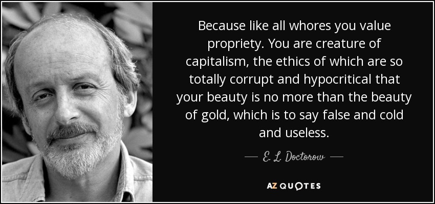 Because like all whores you value propriety. You are creature of capitalism, the ethics of which are so totally corrupt and hypocritical that your beauty is no more than the beauty of gold, which is to say false and cold and useless. - E. L. Doctorow