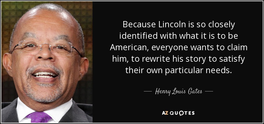 Because Lincoln is so closely identified with what it is to be American, everyone wants to claim him, to rewrite his story to satisfy their own particular needs. - Henry Louis Gates