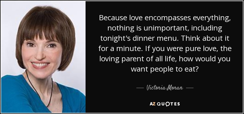 Because love encompasses everything, nothing is unimportant, including tonight's dinner menu. Think about it for a minute. If you were pure love, the loving parent of all life, how would you want people to eat? - Victoria Moran