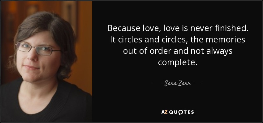 Because love, love is never finished. It circles and circles, the memories out of order and not always complete. - Sara Zarr