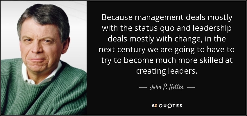 Because management deals mostly with the status quo and leadership deals mostly with change, in the next century we are going to have to try to become much more skilled at creating leaders. - John P. Kotter