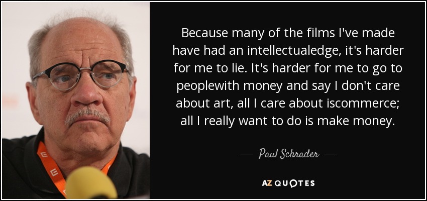 Because many of the films I've made have had an intellectualedge, it's harder for me to lie. It's harder for me to go to peoplewith money and say I don't care about art, all I care about iscommerce; all I really want to do is make money. - Paul Schrader