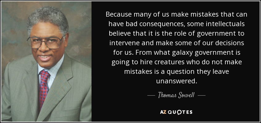Because many of us make mistakes that can have bad consequences, some intellectuals believe that it is the role of government to intervene and make some of our decisions for us. From what galaxy government is going to hire creatures who do not make mistakes is a question they leave unanswered. - Thomas Sowell