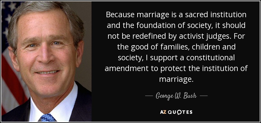 Because marriage is a sacred institution and the foundation of society, it should not be redefined by activist judges. For the good of families, children and society, I support a constitutional amendment to protect the institution of marriage. - George W. Bush