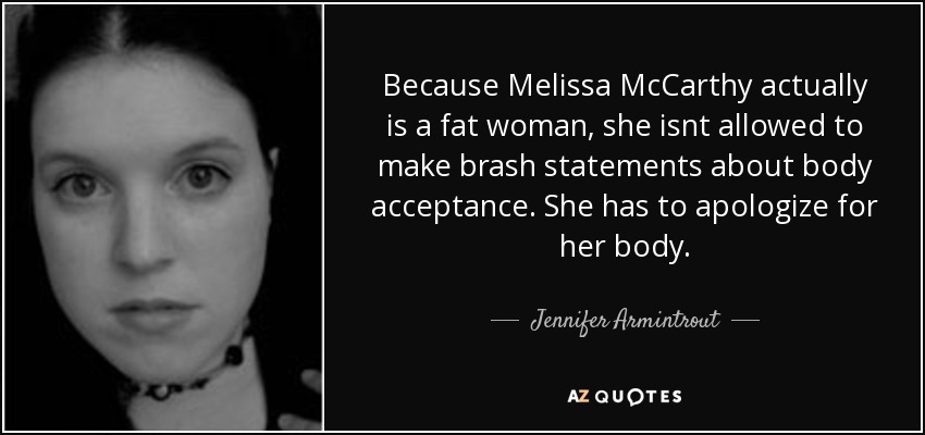 Because Melissa McCarthy actually is a fat woman, she isnt allowed to make brash statements about body acceptance. She has to apologize for her body. - Jennifer Armintrout