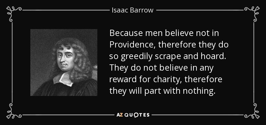Because men believe not in Providence, therefore they do so greedily scrape and hoard. They do not believe in any reward for charity, therefore they will part with nothing. - Isaac Barrow