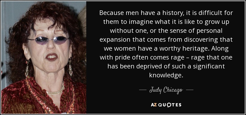 Because men have a history, it is difficult for them to imagine what it is like to grow up without one, or the sense of personal expansion that comes from discovering that we women have a worthy heritage. Along with pride often comes rage – rage that one has been deprived of such a significant knowledge. - Judy Chicago