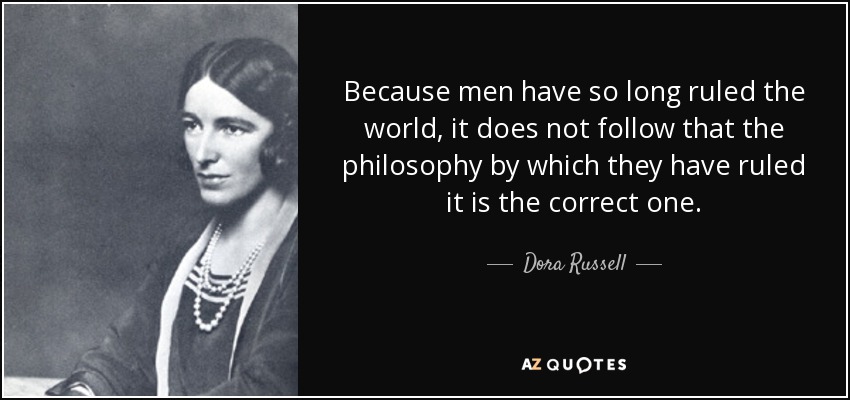 Because men have so long ruled the world, it does not follow that the philosophy by which they have ruled it is the correct one. - Dora Russell