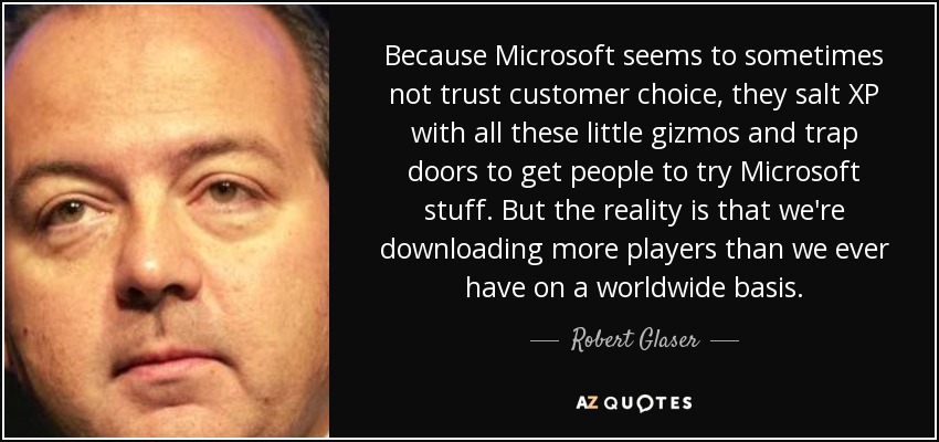Because Microsoft seems to sometimes not trust customer choice, they salt XP with all these little gizmos and trap doors to get people to try Microsoft stuff. But the reality is that we're downloading more players than we ever have on a worldwide basis. - Robert Glaser