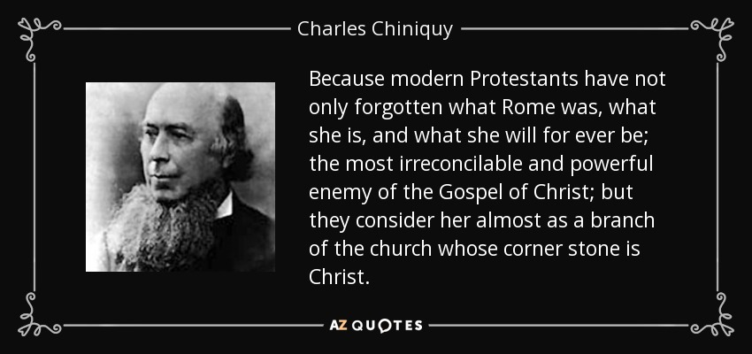 Because modern Protestants have not only forgotten what Rome was, what she is, and what she will for ever be; the most irreconcilable and powerful enemy of the Gospel of Christ; but they consider her almost as a branch of the church whose corner stone is Christ. - Charles Chiniquy