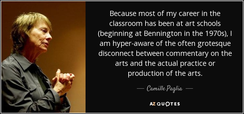 Because most of my career in the classroom has been at art schools (beginning at Bennington in the 1970s), I am hyper-aware of the often grotesque disconnect between commentary on the arts and the actual practice or production of the arts. - Camille Paglia