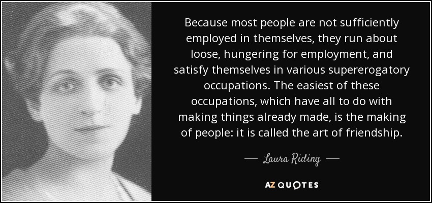 Because most people are not sufficiently employed in themselves, they run about loose, hungering for employment, and satisfy themselves in various supererogatory occupations. The easiest of these occupations, which have all to do with making things already made, is the making of people: it is called the art of friendship. - Laura Riding