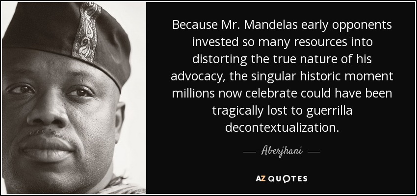 Because Mr. Mandelas early opponents invested so many resources into distorting the true nature of his advocacy, the singular historic moment millions now celebrate could have been tragically lost to guerrilla decontextualization. - Aberjhani