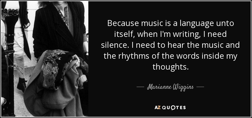 Because music is a language unto itself, when I'm writing, I need silence. I need to hear the music and the rhythms of the words inside my thoughts. - Marianne Wiggins