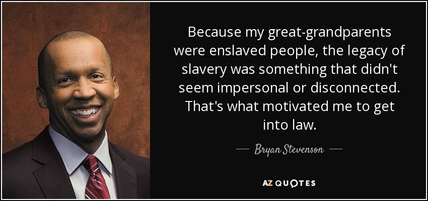 Because my great-grandparents were enslaved people, the legacy of slavery was something that didn't seem impersonal or disconnected. That's what motivated me to get into law. - Bryan Stevenson