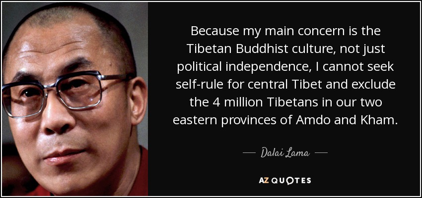 Because my main concern is the Tibetan Buddhist culture, not just political independence, I cannot seek self-rule for central Tibet and exclude the 4 million Tibetans in our two eastern provinces of Amdo and Kham. - Dalai Lama