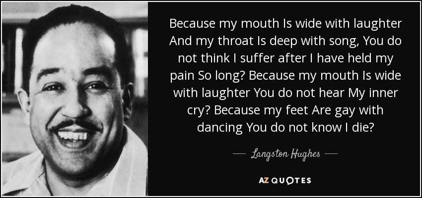Because my mouth Is wide with laughter And my throat Is deep with song, You do not think I suffer after I have held my pain So long? Because my mouth Is wide with laughter You do not hear My inner cry? Because my feet Are gay with dancing You do not know I die? - Langston Hughes