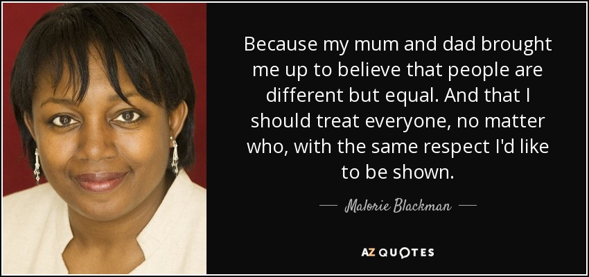 Because my mum and dad brought me up to believe that people are different but equal. And that I should treat everyone, no matter who, with the same respect I'd like to be shown. - Malorie Blackman