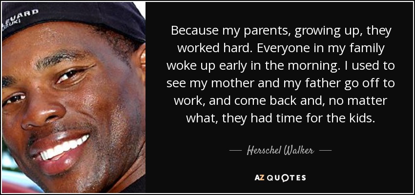 Because my parents, growing up, they worked hard. Everyone in my family woke up early in the morning. I used to see my mother and my father go off to work, and come back and, no matter what, they had time for the kids. - Herschel Walker