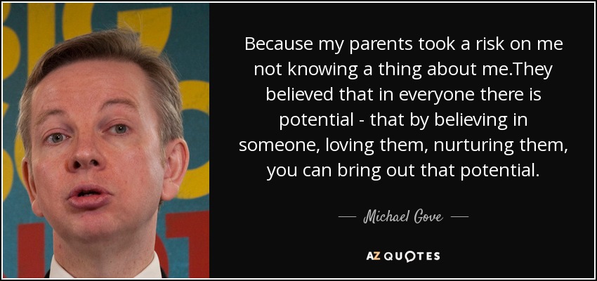Because my parents took a risk on me not knowing a thing about me.They believed that in everyone there is potential - that by believing in someone, loving them, nurturing them, you can bring out that potential. - Michael Gove