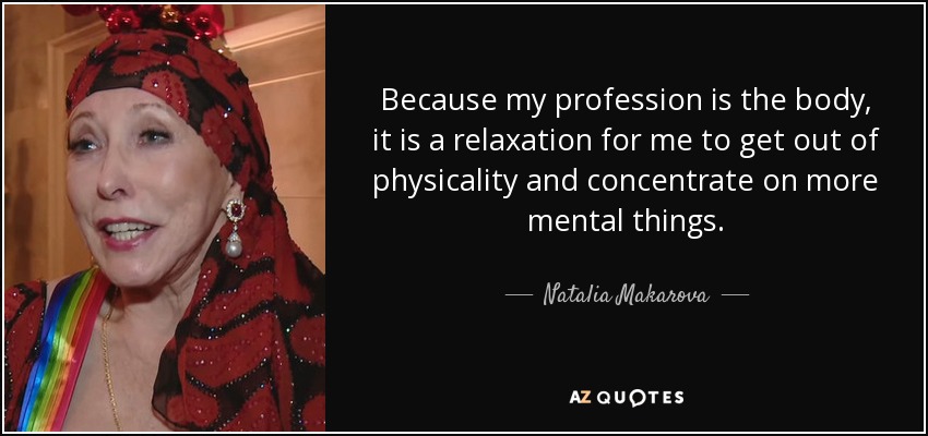 Because my profession is the body, it is a relaxation for me to get out of physicality and concentrate on more mental things. - Natalia Makarova