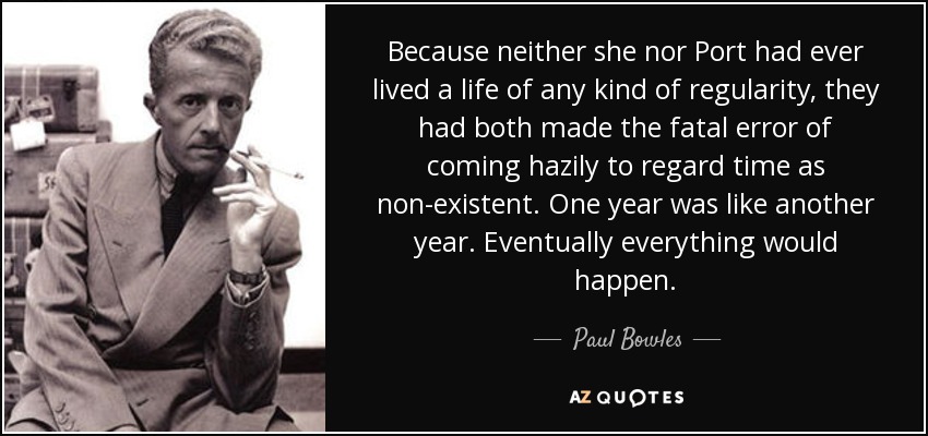 Because neither she nor Port had ever lived a life of any kind of regularity, they had both made the fatal error of coming hazily to regard time as non-existent. One year was like another year. Eventually everything would happen. - Paul Bowles