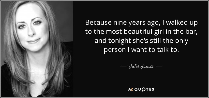 Because nine years ago, I walked up to the most beautiful girl in the bar, and tonight she's still the only person I want to talk to. - Julie James