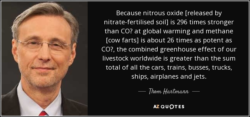 Because nitrous oxide [released by nitrate-fertilised soil] is 296 times stronger than CO₂ at global warming and methane [cow farts] is about 26 times as potent as CO₂, the combined greenhouse effect of our livestock worldwide is greater than the sum total of all the cars, trains, busses, trucks, ships, airplanes and jets. - Thom Hartmann