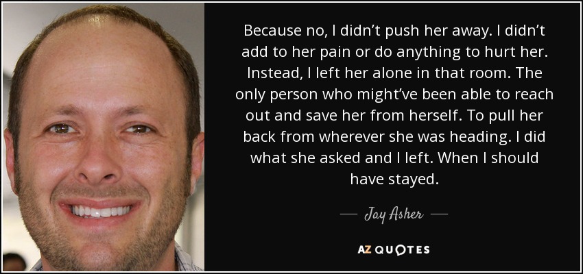 Because no, I didn’t push her away. I didn’t add to her pain or do anything to hurt her. Instead, I left her alone in that room. The only person who might’ve been able to reach out and save her from herself. To pull her back from wherever she was heading. I did what she asked and I left. When I should have stayed. - Jay Asher