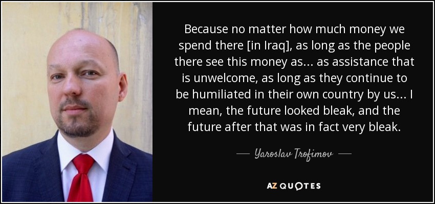 Because no matter how much money we spend there [in Iraq], as long as the people there see this money as... as assistance that is unwelcome, as long as they continue to be humiliated in their own country by us... I mean, the future looked bleak, and the future after that was in fact very bleak. - Yaroslav Trofimov