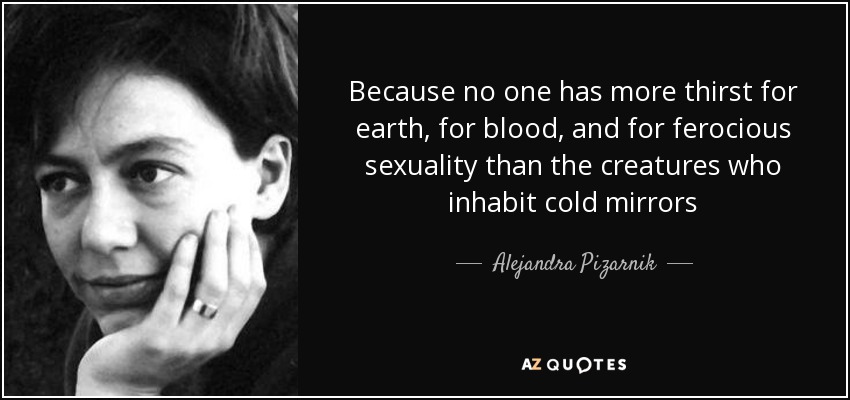 Because no one has more thirst for earth, for blood, and for ferocious sexuality than the creatures who inhabit cold mirrors - Alejandra Pizarnik