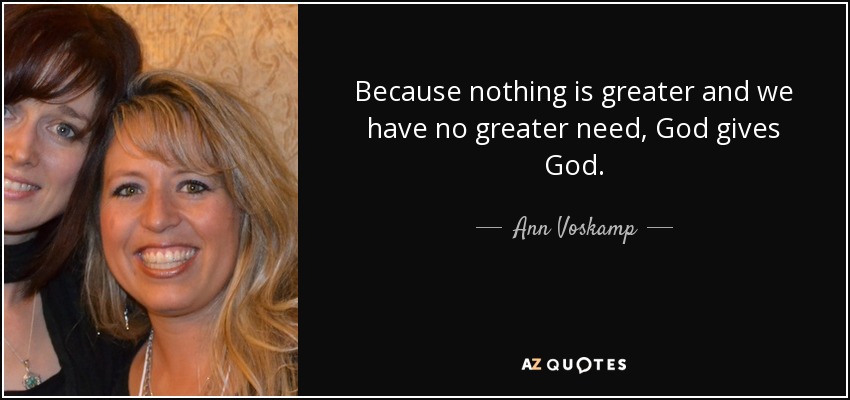 Because nothing is greater and we have no greater need, God gives God. - Ann Voskamp