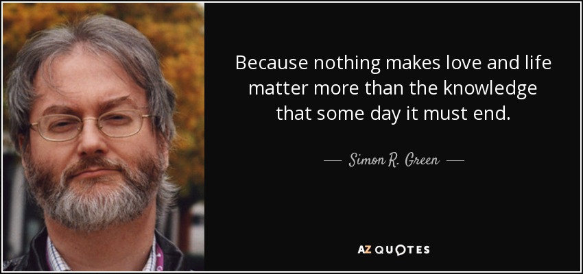 Because nothing makes love and life matter more than the knowledge that some day it must end. - Simon R. Green