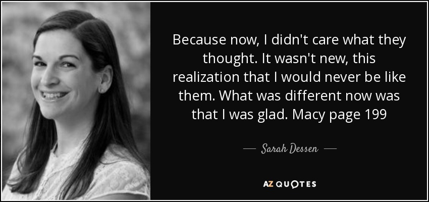 Because now, I didn't care what they thought. It wasn't new, this realization that I would never be like them. What was different now was that I was glad. Macy page 199 - Sarah Dessen