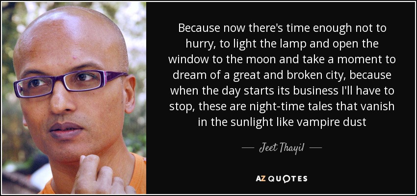 Because now there's time enough not to hurry, to light the lamp and open the window to the moon and take a moment to dream of a great and broken city, because when the day starts its business I'll have to stop, these are night-time tales that vanish in the sunlight like vampire dust - Jeet Thayil